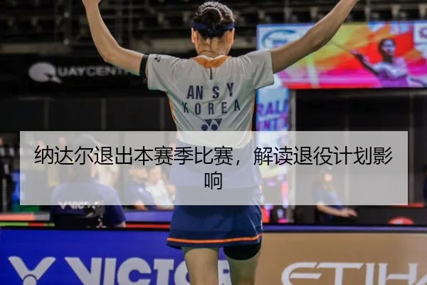 纳达尔退出本赛季比赛，解读退役计划影响