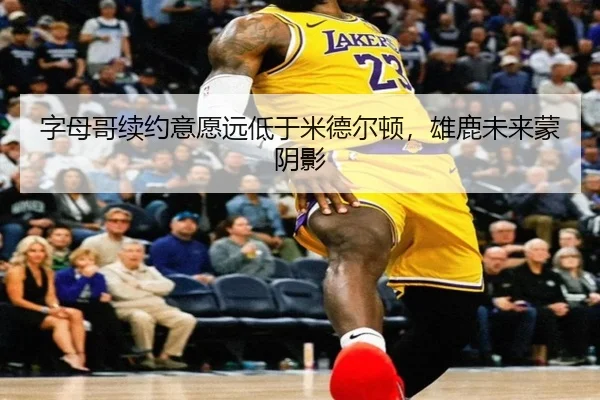 字母哥续约意愿远低于米德尔顿，雄鹿未来蒙阴影